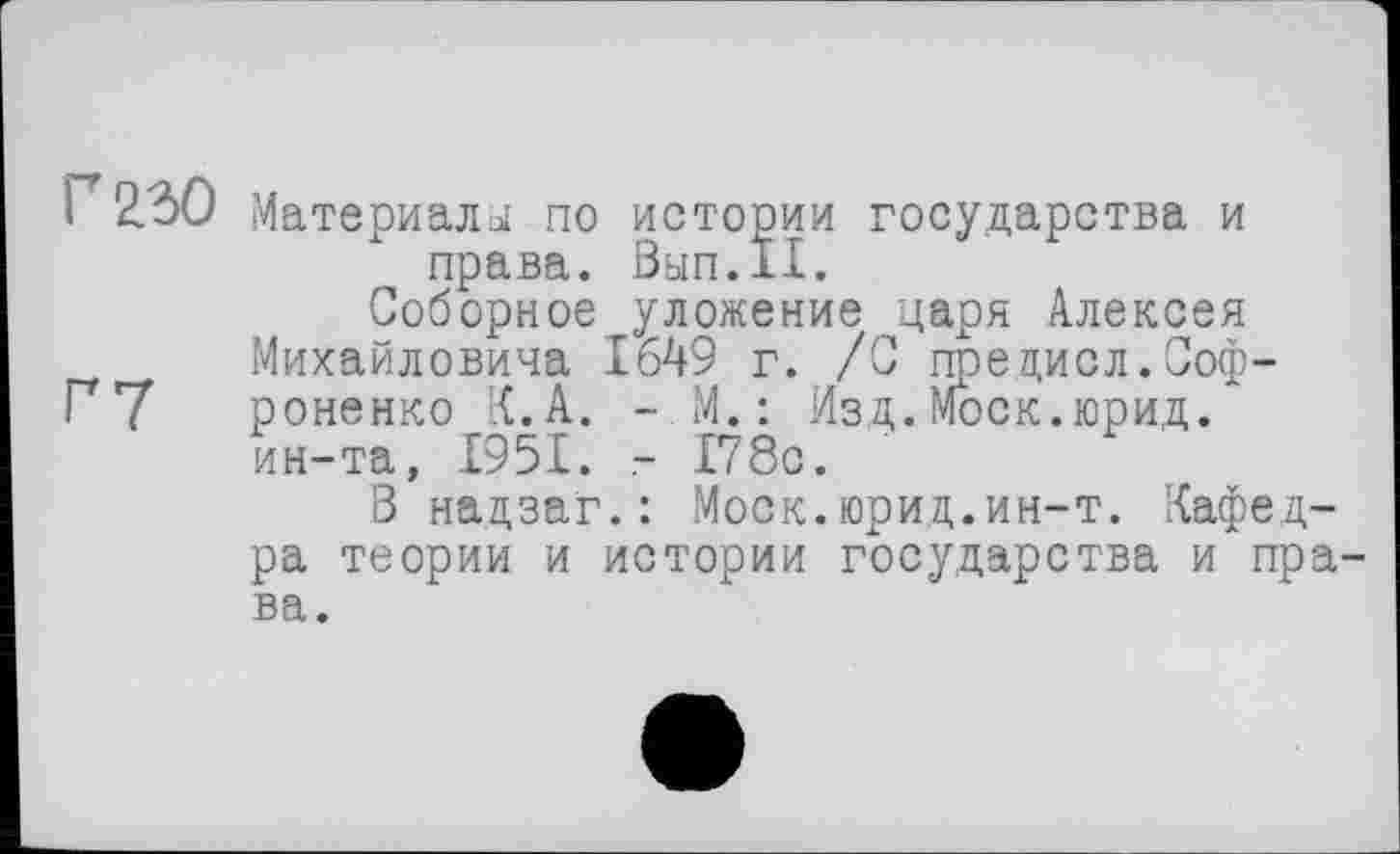 ﻿1 2.30 Материала! по истории государства и права. 0ЫП.11.
Соборное уложение царя Алексея Михайловича 1649 г. /С предисл.Соф-Г7 роненко К. А. -М.: Изд.Моск.юрид. ин-та, 1951. - 178с.
В надзаг.: Моск.юрид.ин-т. Кафедра теории и истории государства и права.